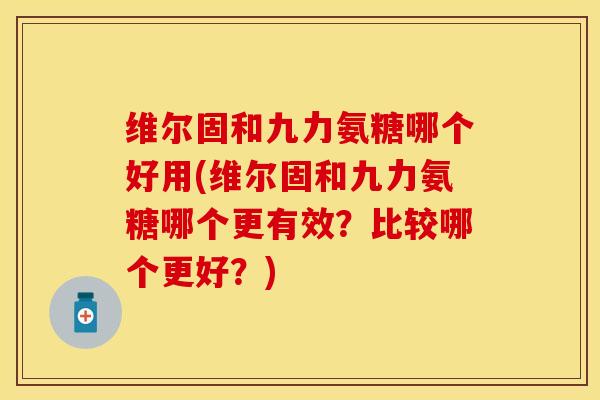 维尔固和九力氨糖哪个好用(维尔固和九力氨糖哪个更有效？比较哪个更好？)