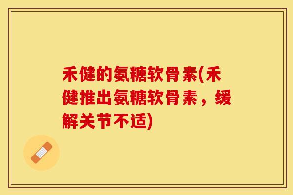禾健的氨糖软骨素(禾健推出氨糖软骨素，缓解关节不适)