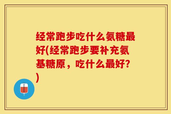 经常跑步吃什么氨糖最好(经常跑步要补充氨基糖原，吃什么最好？)