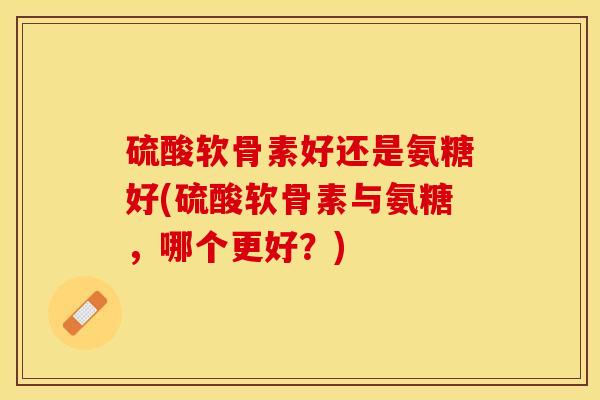 硫酸软骨素好还是氨糖好(硫酸软骨素与氨糖，哪个更好？)