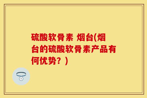 硫酸软骨素 烟台(烟台的硫酸软骨素产品有何优势？)