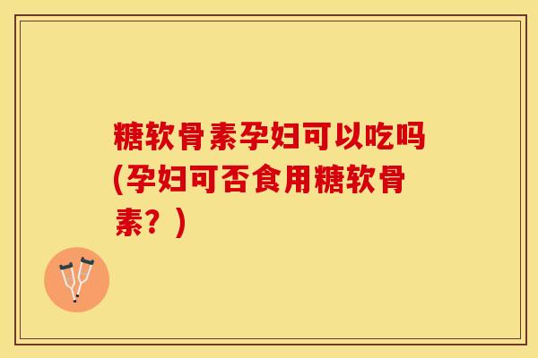 糖软骨素孕妇可以吃吗(孕妇可否食用糖软骨素？)