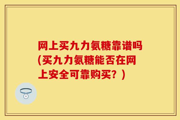 网上买九力氨糖靠谱吗(买九力氨糖能否在网上安全可靠购买？)