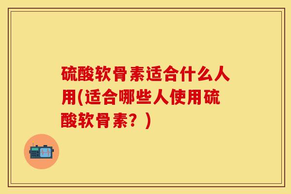 硫酸软骨素适合什么人用(适合哪些人使用硫酸软骨素？)