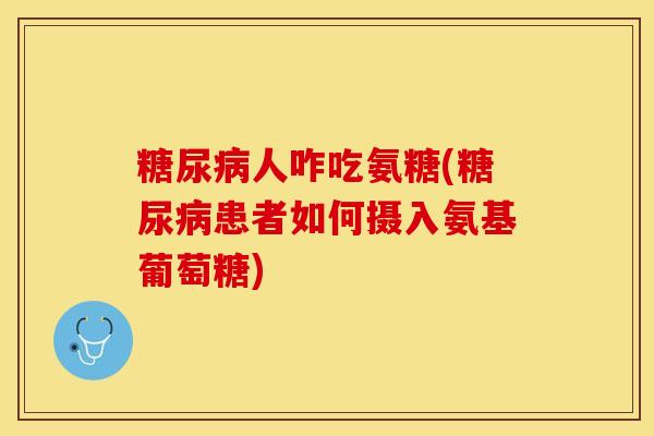 糖尿病人咋吃氨糖(糖尿病患者如何摄入氨基葡萄糖)