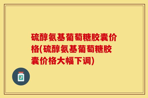 硫醇氨基葡萄糖胶囊价格(硫醇氨基葡萄糖胶囊价格大幅下调)-第1张图片-关节保镖