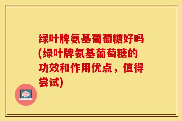 绿叶牌氨基葡萄糖好吗(绿叶牌氨基葡萄糖的功效和作用优点，值得尝试)