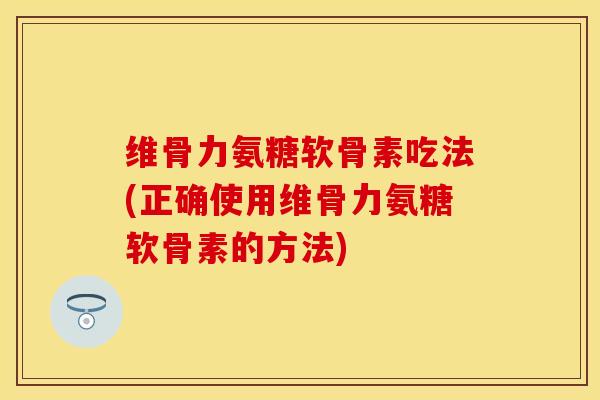 维骨力氨糖软骨素吃法(正确使用维骨力氨糖软骨素的方法)