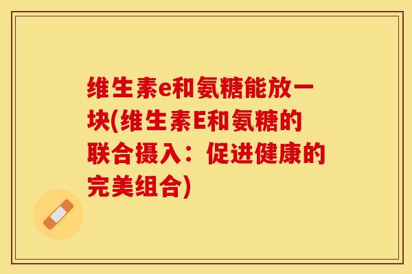 维生素e和氨糖能放一块(维生素E和氨糖的联合摄入：促进健康的完美组合)