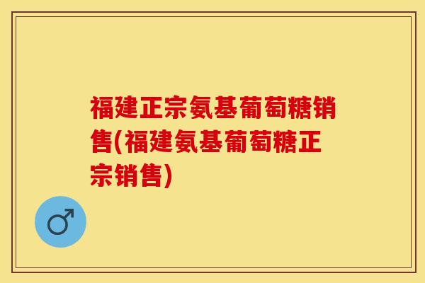 福建正宗氨基葡萄糖销售(福建氨基葡萄糖正宗销售)-第1张图片-关节保镖