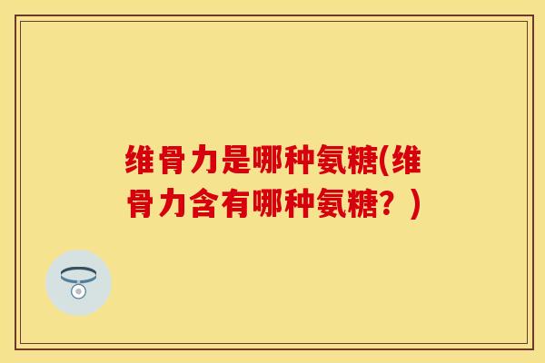 维骨力是哪种氨糖(维骨力含有哪种氨糖？)