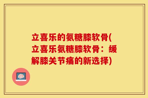 立喜乐的氨糖膝软骨(立喜乐氨糖膝软骨：缓解膝关节痛的新选择)