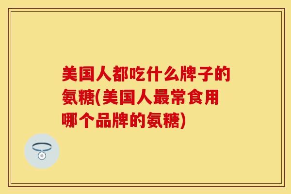美国人都吃什么牌子的氨糖(美国人最常食用哪个品牌的氨糖)