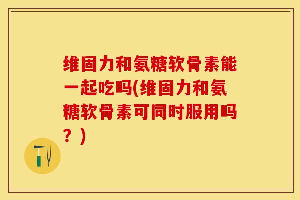 维固力和氨糖软骨素能一起吃吗(维固力和氨糖软骨素可同时服用吗？)
