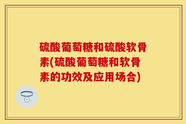 硫酸葡萄糖和硫酸软骨素(硫酸葡萄糖和软骨素的功效及应用场合)