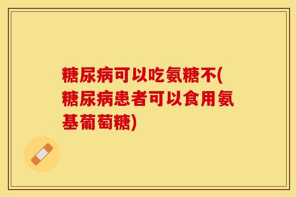 糖尿病可以吃氨糖不(糖尿病患者可以食用氨基葡萄糖)