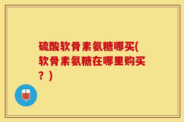 硫酸软骨素氨糖哪买(软骨素氨糖在哪里购买？)