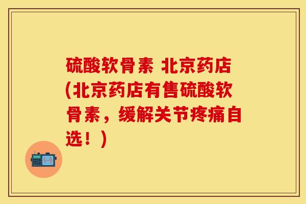 硫酸软骨素 北京药店(北京药店有售硫酸软骨素，缓解关节疼痛自选！)