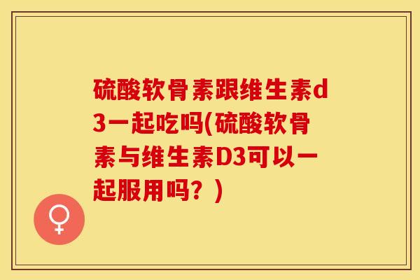 硫酸软骨素跟维生素d3一起吃吗(硫酸软骨素与维生素D3可以一起服用吗？)