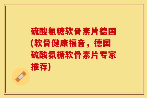 硫酸氨糖软骨素片德国(软骨健康福音，德国硫酸氨糖软骨素片专家推荐)