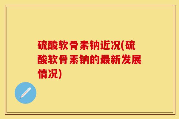硫酸软骨素钠近况(硫酸软骨素钠的最新发展情况)