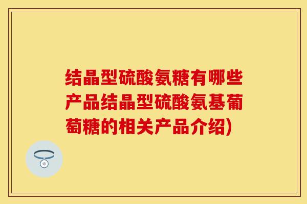 结晶型硫酸氨糖有哪些产品结晶型硫酸氨基葡萄糖的相关产品介绍)