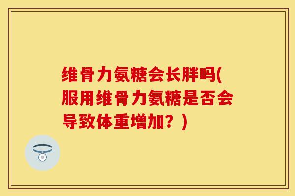 维骨力氨糖会长胖吗(服用维骨力氨糖是否会导致体重增加？)