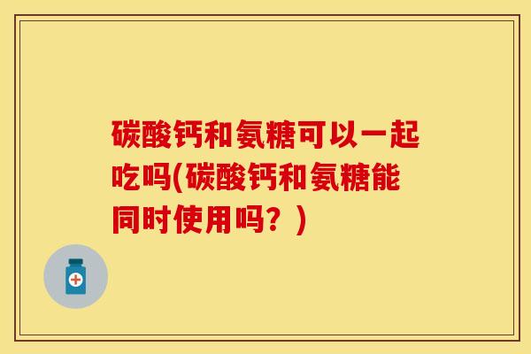 碳酸钙和氨糖可以一起吃吗(碳酸钙和氨糖能同时使用吗？)