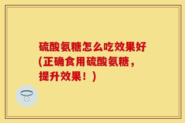 硫酸氨糖怎么吃效果好(正确食用硫酸氨糖，提升效果！)