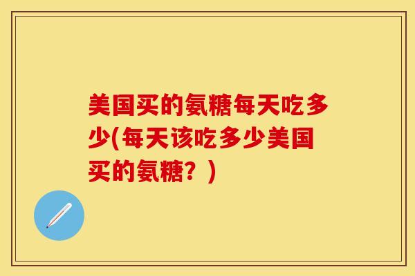 美国买的氨糖每天吃多少(每天该吃多少美国买的氨糖？)