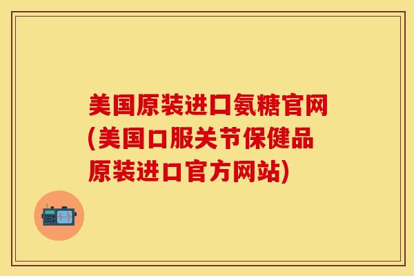 美国原装进囗氨糖官网(美国口服关节保健品原装进口官方网站)