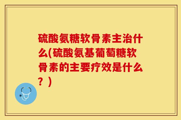 硫酸氨糖软骨素主治什么(硫酸氨基葡萄糖软骨素的主要疗效是什么？)