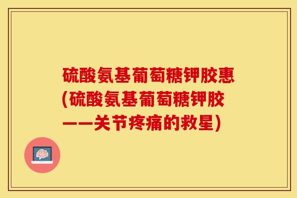 硫酸氨基葡萄糖钾胶惠(硫酸氨基葡萄糖钾胶——关节疼痛的救星)