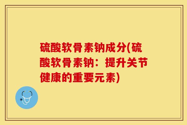 硫酸软骨素钠成分(硫酸软骨素钠：提升关节健康的重要元素)