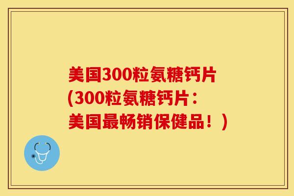 美国300粒氨糖钙片(300粒氨糖钙片：美国最畅销保健品！)