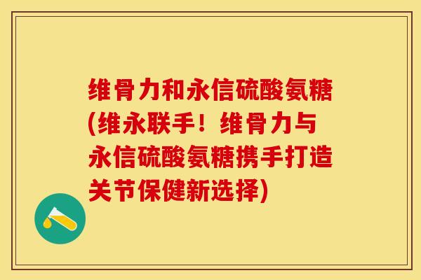 维骨力和永信硫酸氨糖(维永联手！维骨力与永信硫酸氨糖携手打造关节保健新选择)