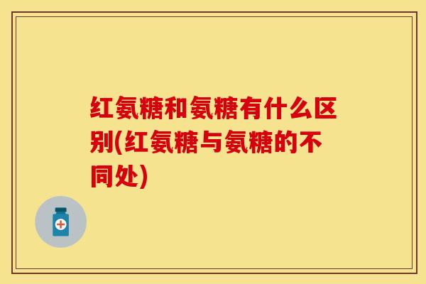 红氨糖和氨糖有什么区别(红氨糖与氨糖的不同处)