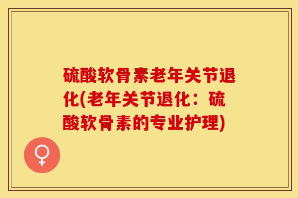 硫酸软骨素老年关节退化(老年关节退化：硫酸软骨素的专业护理)