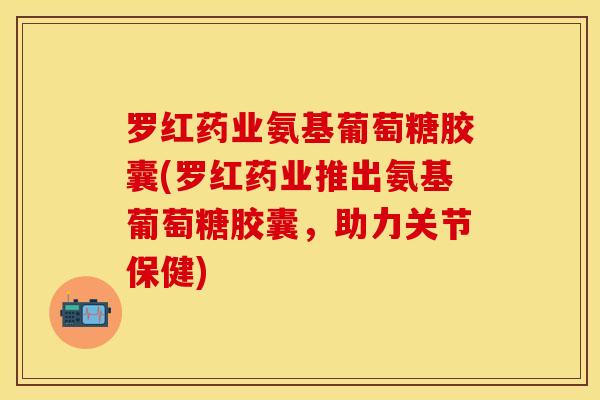 罗红药业氨基葡萄糖胶囊(罗红药业推出氨基葡萄糖胶囊，助力关节保健)
