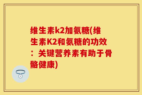 维生素k2加氨糖(维生素K2和氨糖的功效：关键营养素有助于骨骼健康)