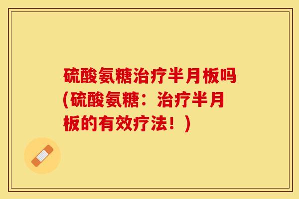 硫酸氨糖治疗半月板吗(硫酸氨糖：治疗半月板的有效疗法！)