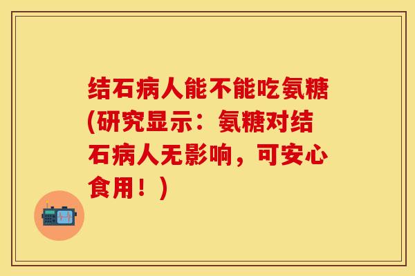 结石病人能不能吃氨糖(研究显示：氨糖对结石病人无影响，可安心食用！)