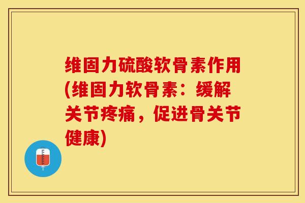 维固力硫酸软骨素作用(维固力软骨素：缓解关节疼痛，促进骨关节健康)
