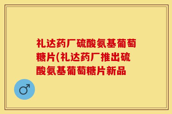 礼达药厂硫酸氨基葡萄糖片(礼达药厂推出硫酸氨基葡萄糖片新品