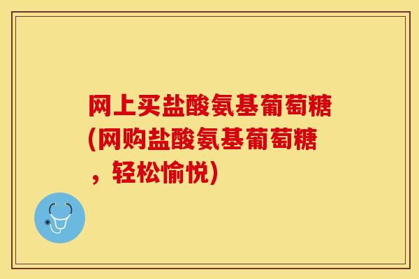 网上买盐酸氨基葡萄糖(网购盐酸氨基葡萄糖，轻松愉悦)
