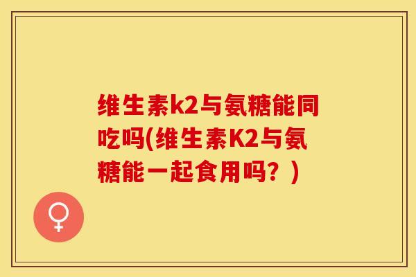 维生素k2与氨糖能同吃吗(维生素K2与氨糖能一起食用吗？)