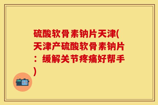 硫酸软骨素钠片天津(天津产硫酸软骨素钠片：缓解关节疼痛好帮手)