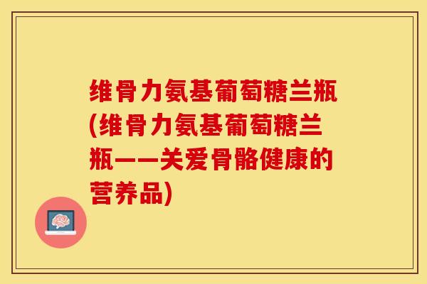 维骨力氨基葡萄糖兰瓶(维骨力氨基葡萄糖兰瓶——关爱骨骼健康的营养品)