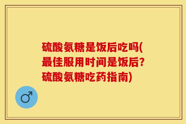硫酸氨糖是饭后吃吗(最佳服用时间是饭后？硫酸氨糖吃药指南)