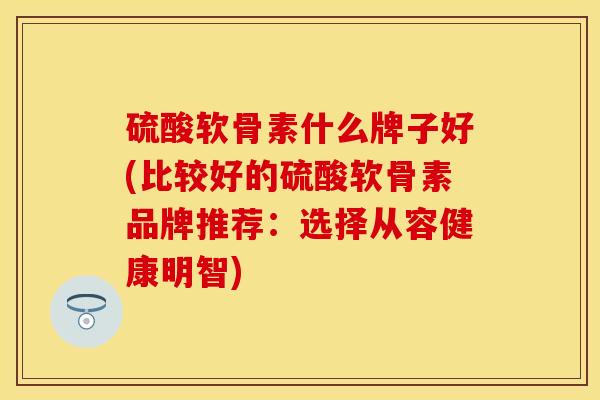 硫酸软骨素什么牌子好(比较好的硫酸软骨素品牌推荐：选择从容健康明智)